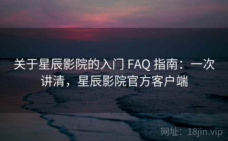 关于星辰影院的入门 FAQ 指南：一次讲清，星辰影院官方客户端