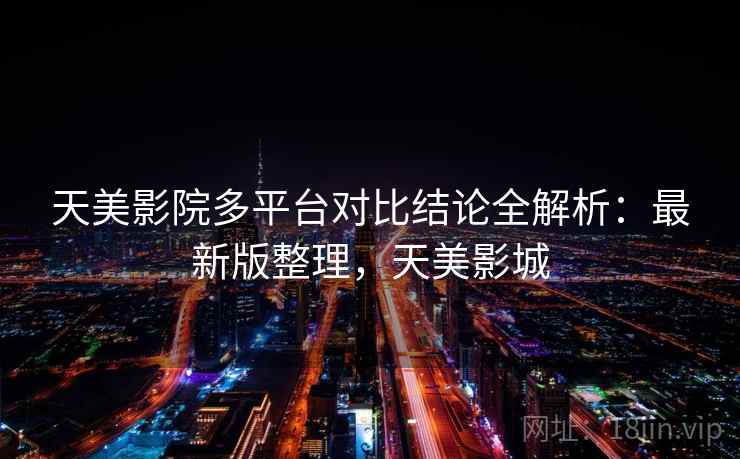 天美影院多平台对比结论全解析：最新版整理，天美影城