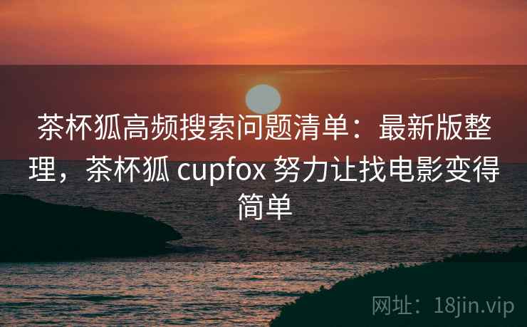 茶杯狐高频搜索问题清单：最新版整理，茶杯狐 cupfox 努力让找电影变得简单