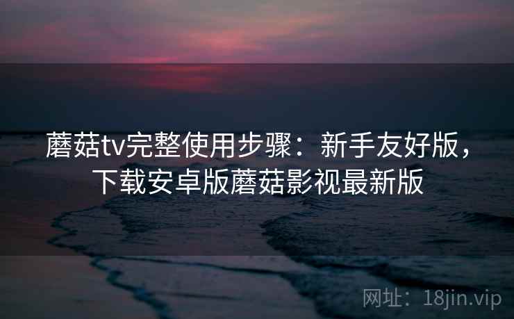 蘑菇tv完整使用步骤：新手友好版，下载安卓版蘑菇影视最新版