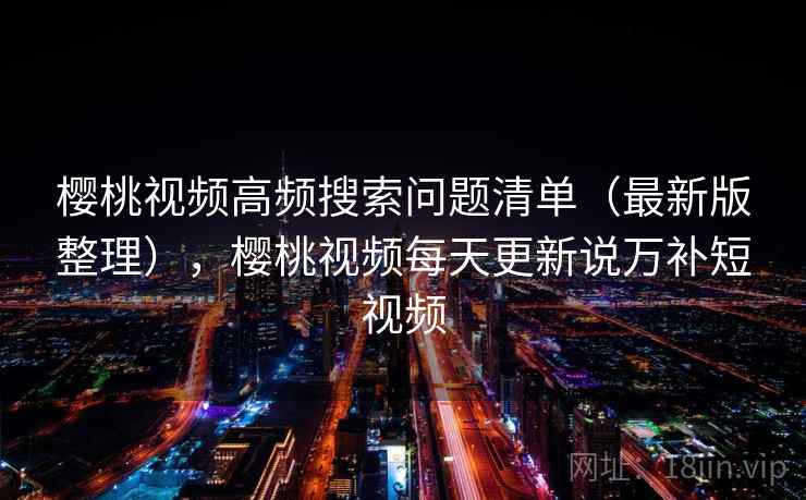 樱桃视频高频搜索问题清单（最新版整理），樱桃视频每天更新说万补短视频