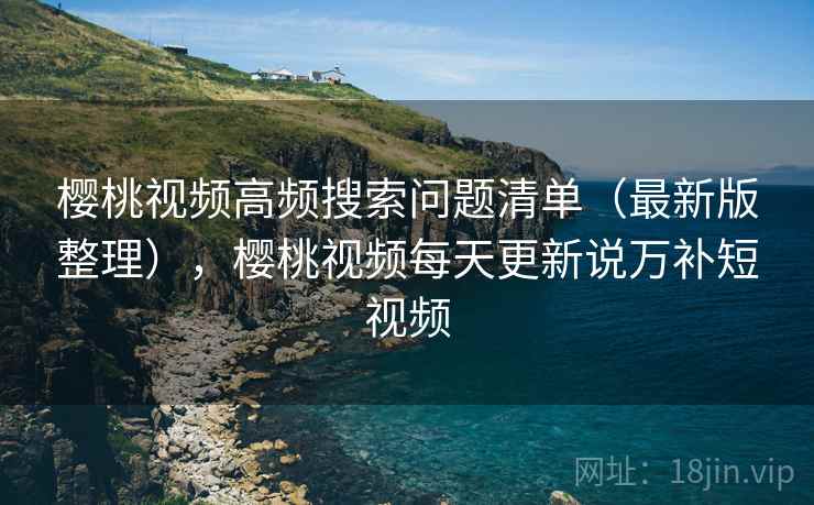 樱桃视频高频搜索问题清单（最新版整理），樱桃视频每天更新说万补短视频