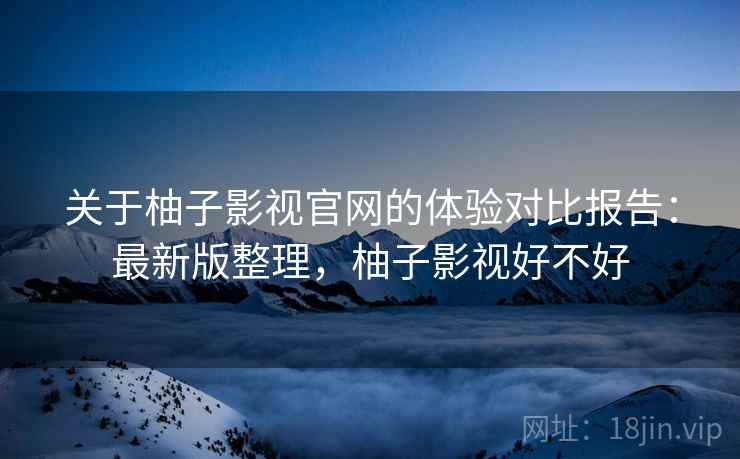 关于柚子影视官网的体验对比报告：最新版整理，柚子影视好不好