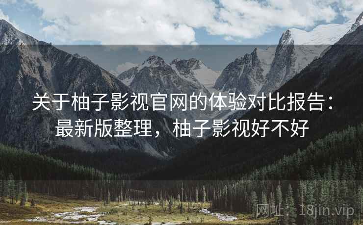 关于柚子影视官网的体验对比报告：最新版整理，柚子影视好不好