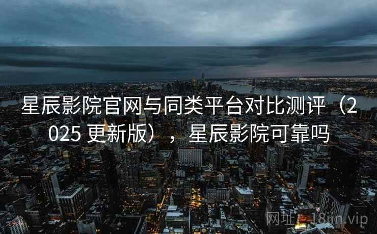 星辰影院官网与同类平台对比测评（2025 更新版），星辰影院可靠吗