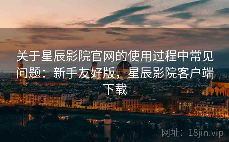 关于星辰影院官网的使用过程中常见问题：新手友好版，星辰影院客户端下载