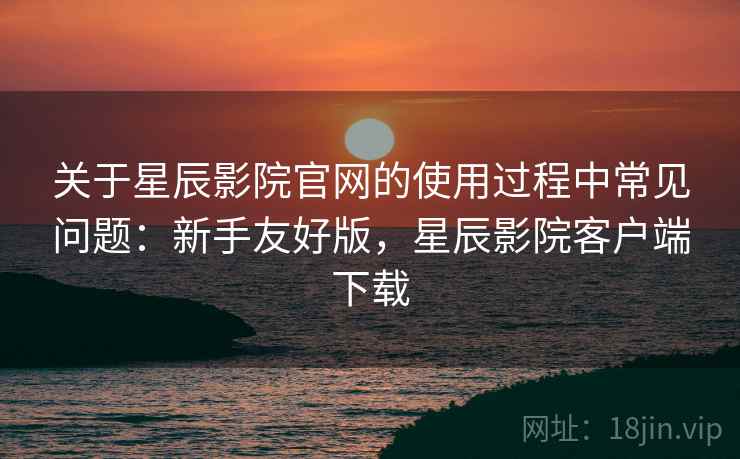 关于星辰影院官网的使用过程中常见问题：新手友好版，星辰影院客户端下载