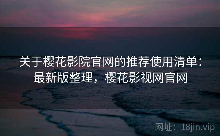 关于樱花影院官网的推荐使用清单：最新版整理，樱花影视网官网