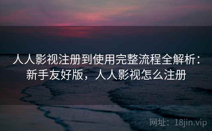 人人影视注册到使用完整流程全解析：新手友好版，人人影视怎么注册