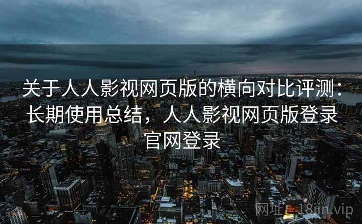 关于人人影视网页版的横向对比评测：长期使用总结，人人影视网页版登录官网登录
