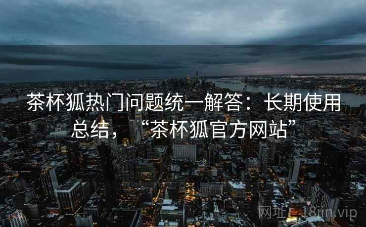 茶杯狐热门问题统一解答：长期使用总结，“茶杯狐官方网站”