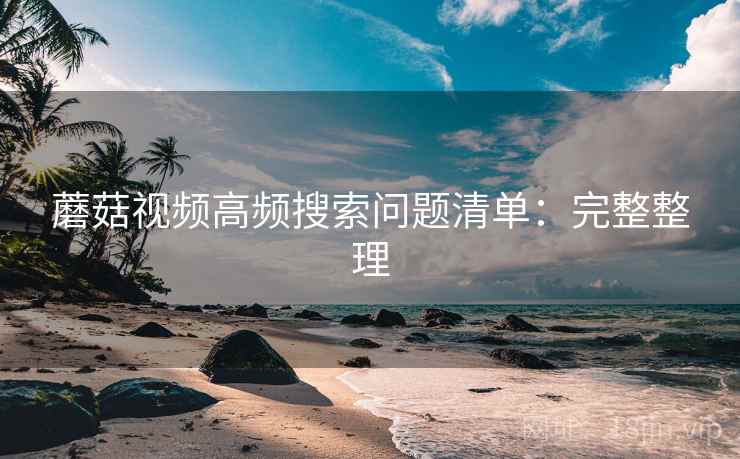 蘑菇视频高频搜索问题清单:完整整理 蘑菇视频高频搜索问题清单:完整整理
