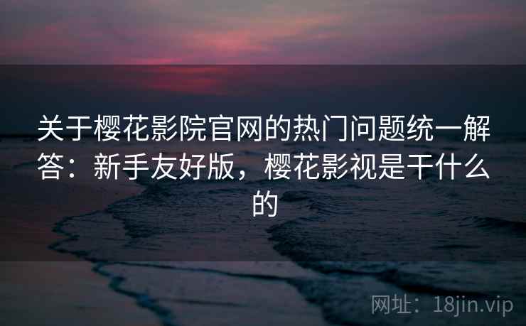 关于樱花影院官网的热门问题统一解答：新手友好版，樱花影视是干什么的