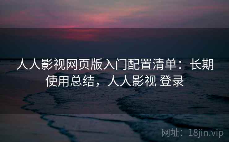 人人影视网页版入门配置清单：长期使用总结，人人影视 登录