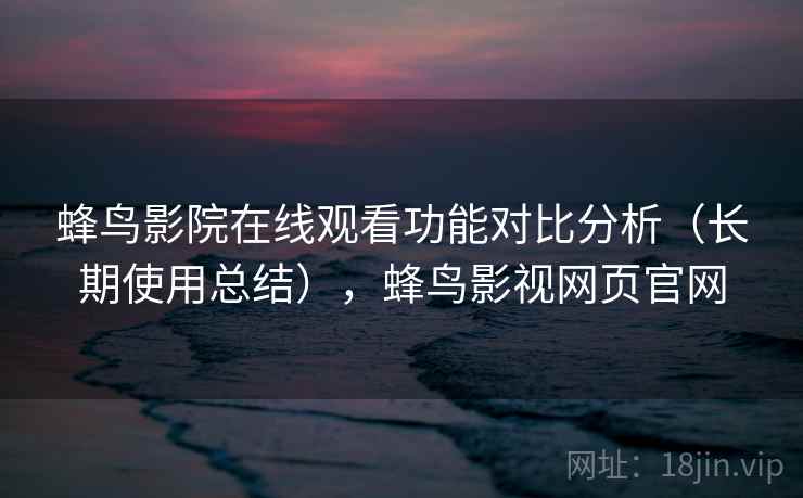 蜂鸟影院在线观看功能对比分析（长期使用总结），蜂鸟影视网页官网