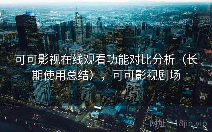 可可影视在线观看功能对比分析（长期使用总结），可可影视剧场