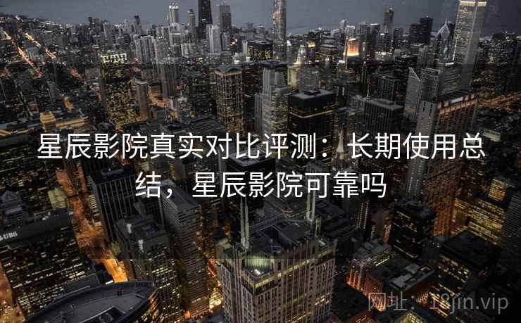星辰影院真实对比评测：长期使用总结，星辰影院可靠吗