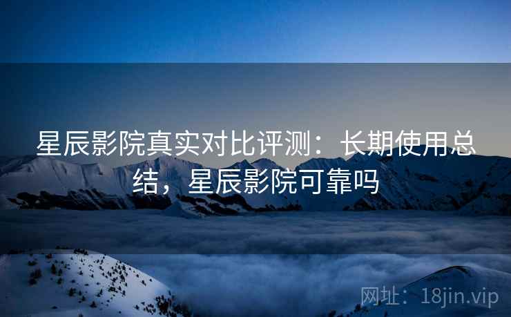星辰影院真实对比评测：长期使用总结，星辰影院可靠吗