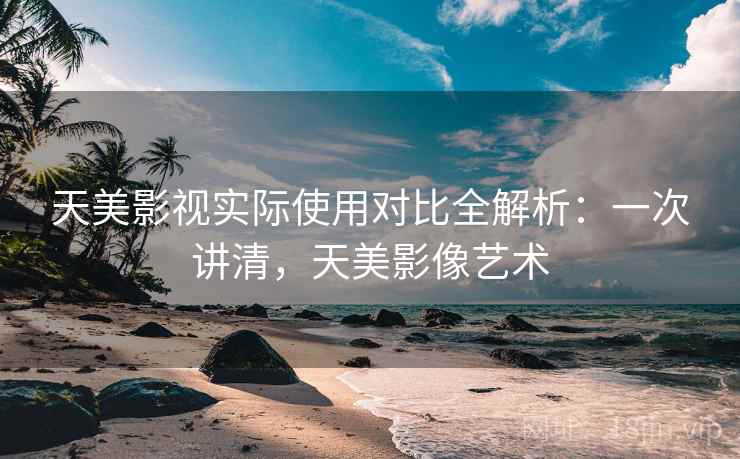 天美影视实际使用对比全解析：一次讲清，天美影像艺术