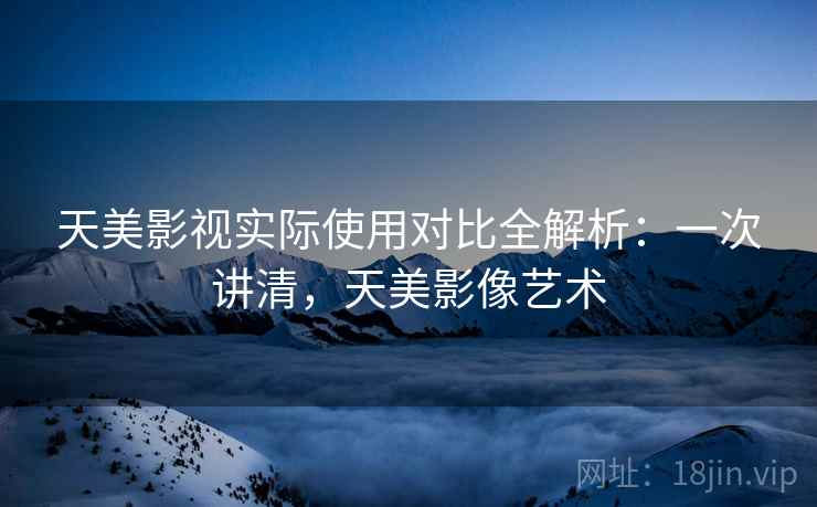 天美影视实际使用对比全解析：一次讲清，天美影像艺术