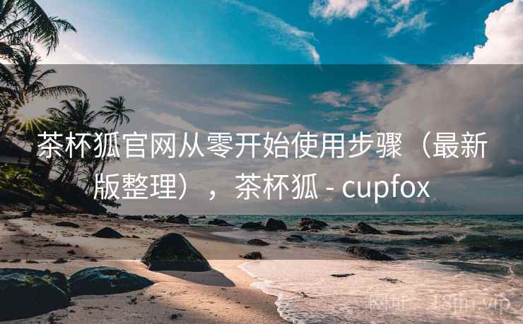 茶杯狐官网从零开始使用步骤（最新版整理），茶杯狐 - cupfox