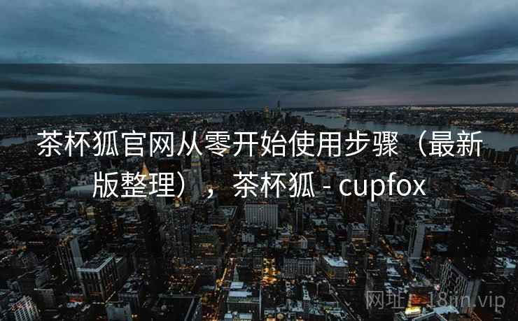 茶杯狐官网从零开始使用步骤（最新版整理），茶杯狐 - cupfox