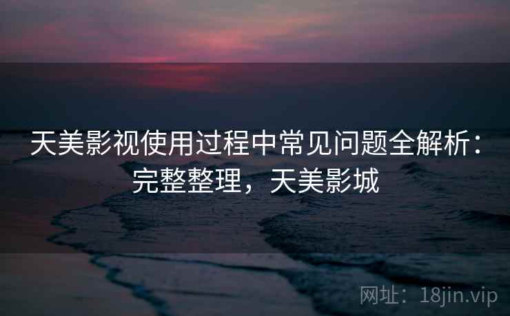 天美影视使用过程中常见问题全解析：完整整理，天美影城