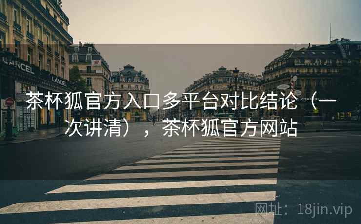 茶杯狐官方入口多平台对比结论（一次讲清），茶杯狐官方网站
