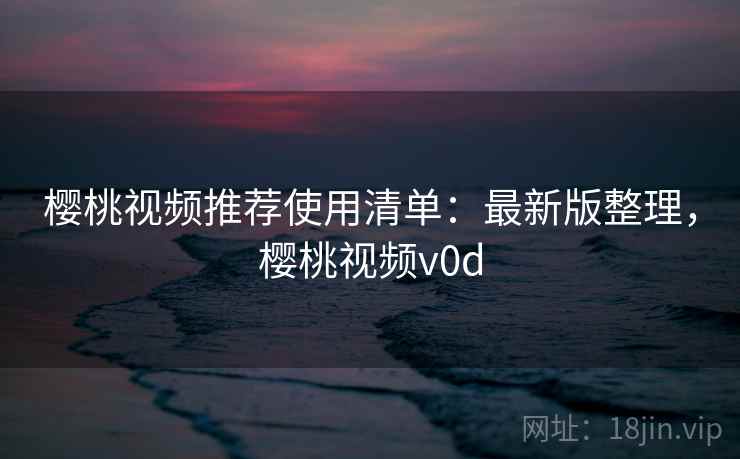 樱桃视频推荐使用清单:最新版整理,樱桃视频v0d 樱桃视频推荐使用清单:最新版整理,樱桃视频v0d