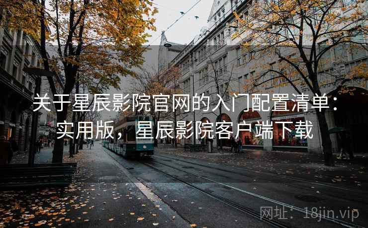 关于星辰影院官网的入门配置清单：实用版，星辰影院客户端下载