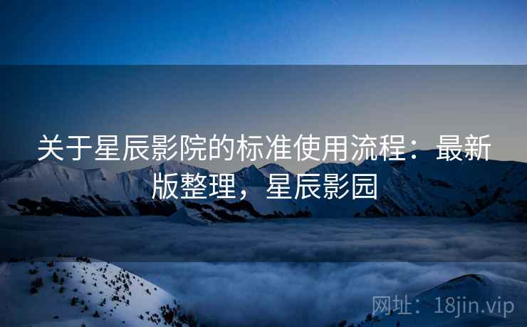 关于星辰影院的标准使用流程：最新版整理，星辰影园