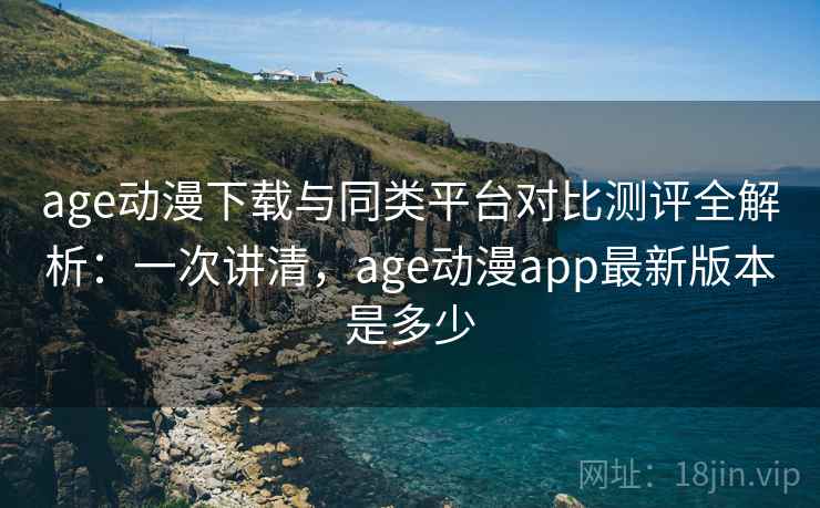 age动漫下载与同类平台对比测评全解析：一次讲清，age动漫app最新版本是多少