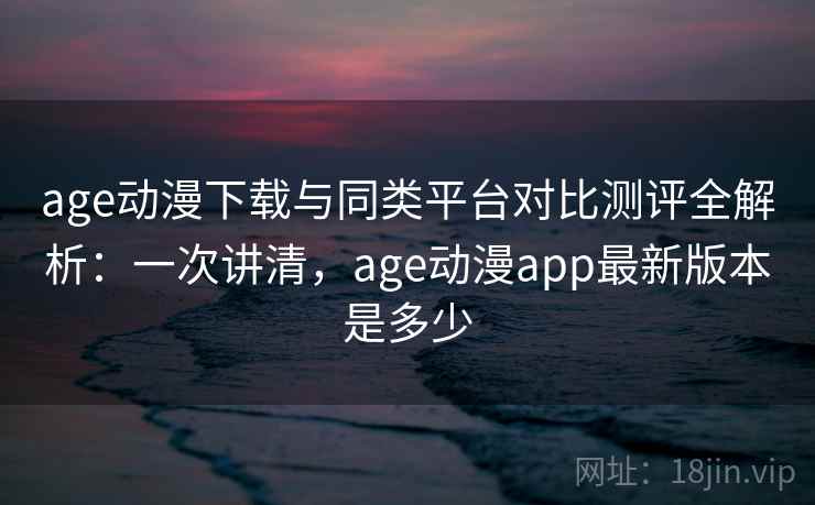 age动漫下载与同类平台对比测评全解析：一次讲清，age动漫app最新版本是多少