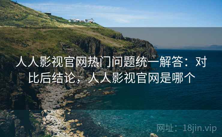 人人影视官网热门问题统一解答：对比后结论，人人影视官网是哪个