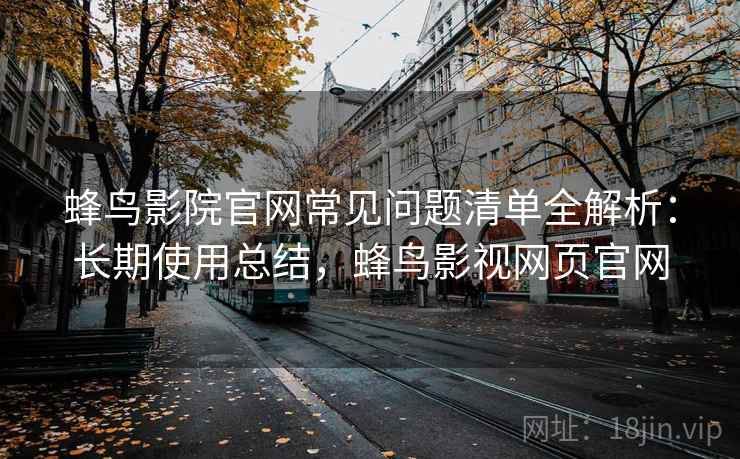 蜂鸟影院官网常见问题清单全解析：长期使用总结，蜂鸟影视网页官网