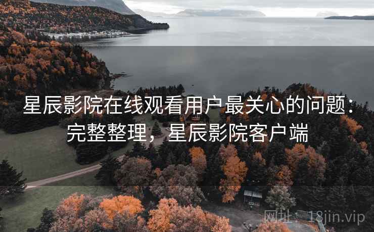 星辰影院在线观看用户最关心的问题：完整整理，星辰影院客户端