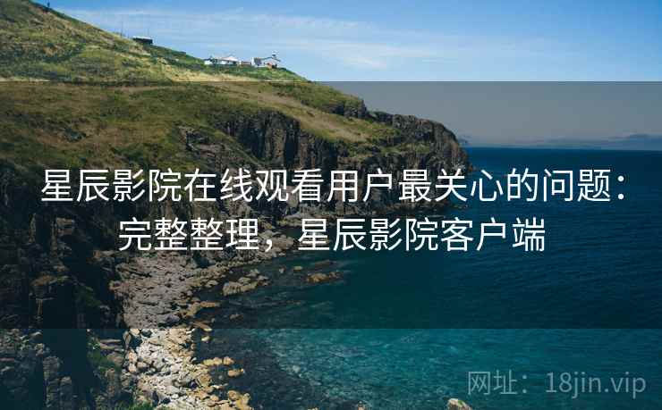 星辰影院在线观看用户最关心的问题：完整整理，星辰影院客户端