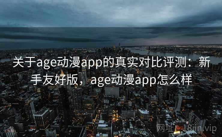 关于age动漫app的真实对比评测：新手友好版，age动漫app怎么样