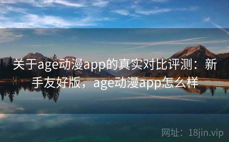 关于age动漫app的真实对比评测：新手友好版，age动漫app怎么样