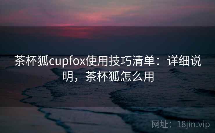 茶杯狐cupfox使用技巧清单:详细说明,茶杯狐怎么用 茶杯狐cupfox使用技巧清单:详细说明,茶杯狐怎么用