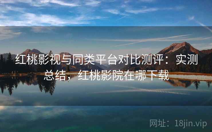 红桃影视与同类平台对比测评：实测总结，红桃影院在哪下载