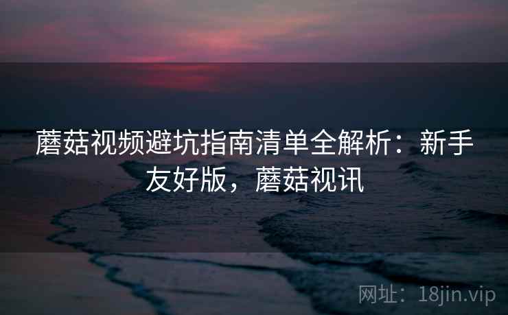 蘑菇视频避坑指南清单全解析：新手友好版，蘑菇视讯