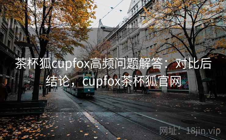 茶杯狐cupfox高频问题解答：对比后结论，cupfox茶杯狐官网