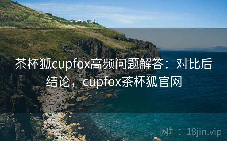 茶杯狐cupfox高频问题解答：对比后结论，cupfox茶杯狐官网