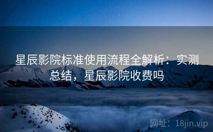 星辰影院标准使用流程全解析：实测总结，星辰影院收费吗
