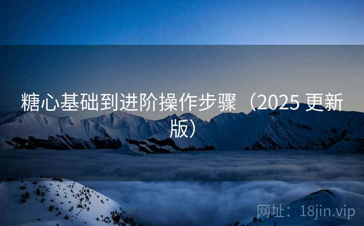 糖心基础到进阶操作步骤(2025 更新版) 糖心基础到进阶操作步骤(2025 更新版)