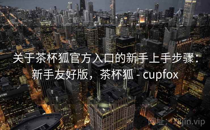 关于茶杯狐官方入口的新手上手步骤:新手友好版,茶杯狐 - cupfox 关于茶杯狐官方入口的新手上手步骤:新手友好版,茶杯狐 - cupfox