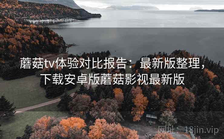 蘑菇tv体验对比报告：最新版整理，下载安卓版蘑菇影视最新版