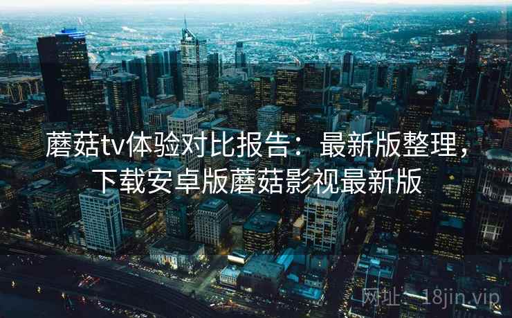 蘑菇tv体验对比报告：最新版整理，下载安卓版蘑菇影视最新版