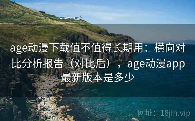 age动漫下载值不值得长期用：横向对比分析报告（对比后），age动漫app最新版本是多少